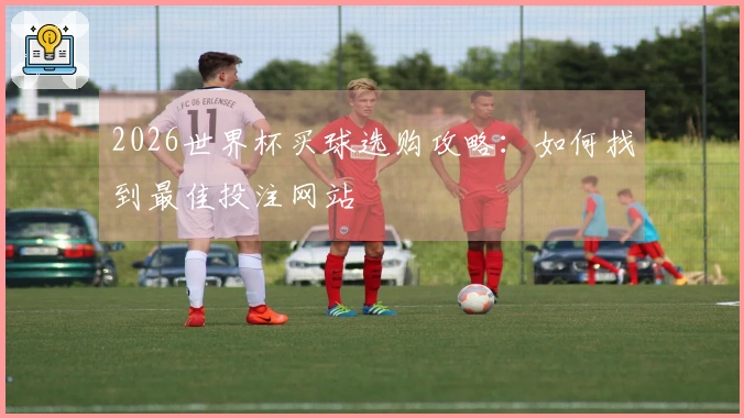 2026世界杯买球选购攻略：如何找到最佳投注网站