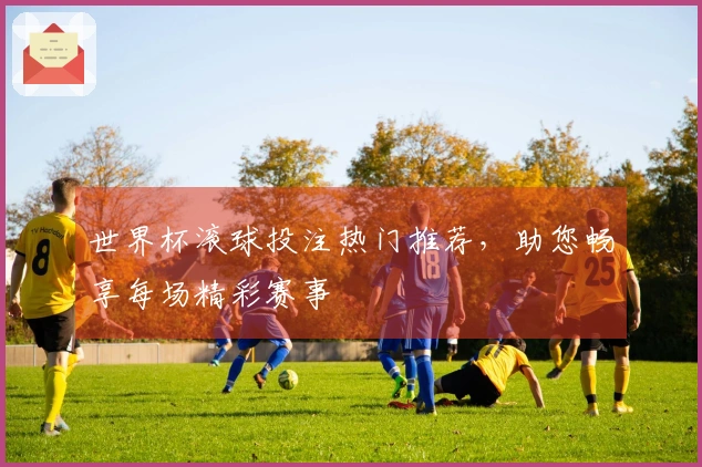 世界杯滚球投注热门推荐，助您畅享每场精彩赛事