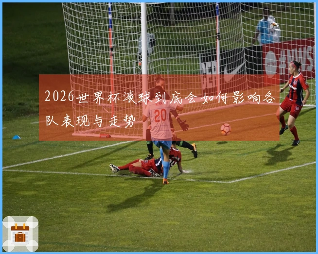 2026世界杯滚球到底会如何影响各队表现与走势